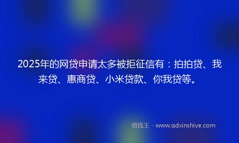 2025年的网贷申请太多被拒征信有：拍拍贷、我来贷、惠商贷、小米贷款、你我贷等。