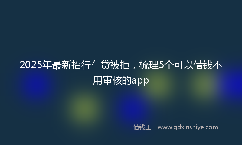 2025年最新招行车贷被拒，梳理5个可以借钱不用审核的app