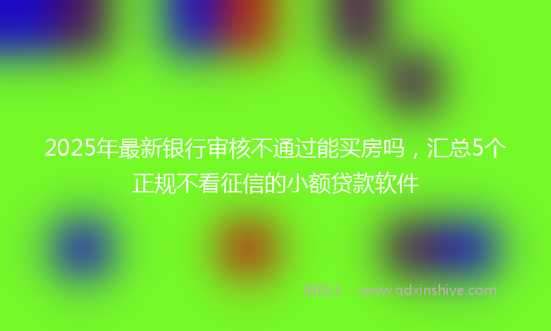 2025年最新银行审核不通过能买房吗，汇总5个正规不看征信的小额贷款软件