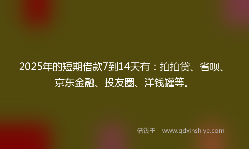 2025年的短期借款7到14天有：拍拍贷、省呗、京东金融、投友圈、洋钱罐等。