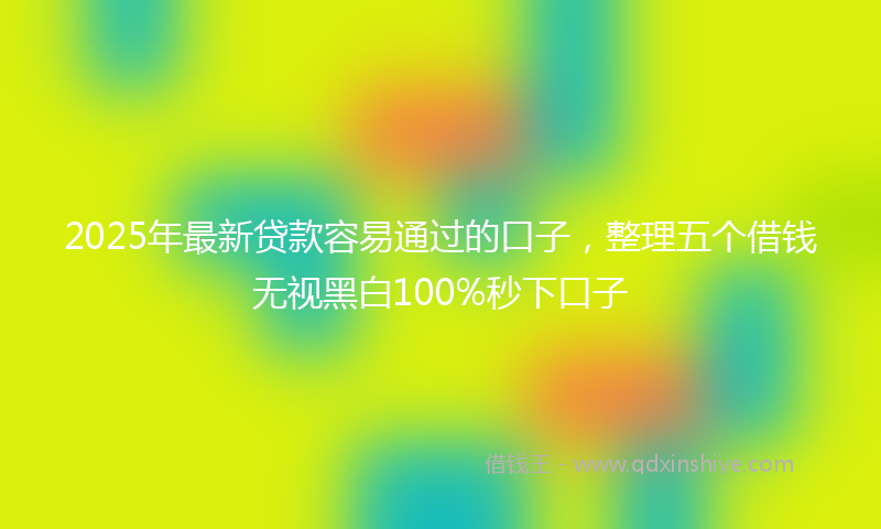 2025年最新贷款容易通过的口子，整理五个借钱无视黑白100%秒下口子