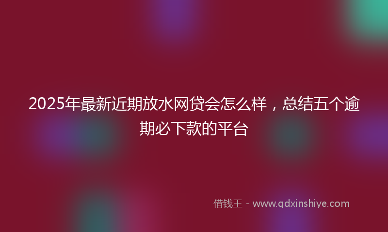 2025年最新近期放水网贷会怎么样，总结五个逾期必下款的平台