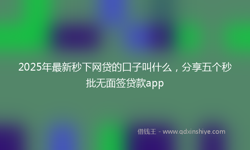 2025年最新秒下网贷的口子叫什么，分享五个秒批无面签贷款app
