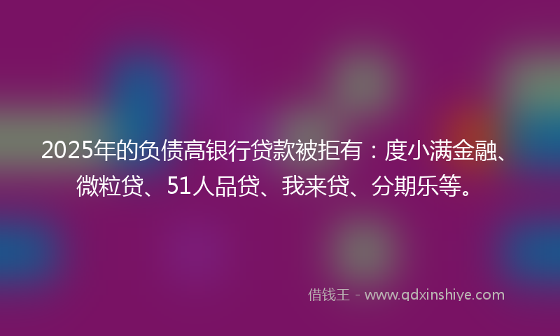 2025年的负债高银行贷款被拒有：度小满金融、微粒贷、51人品贷、我来贷、分期乐等。