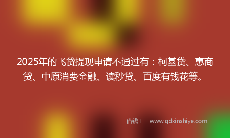 2025年的飞贷提现申请不通过有：柯基贷、惠商贷、中原消费金融、读秒贷、百度有钱花等。