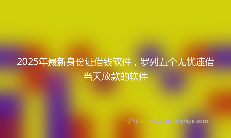 2025年最新身份证借钱软件，罗列五个无忧速借当天放款的软件