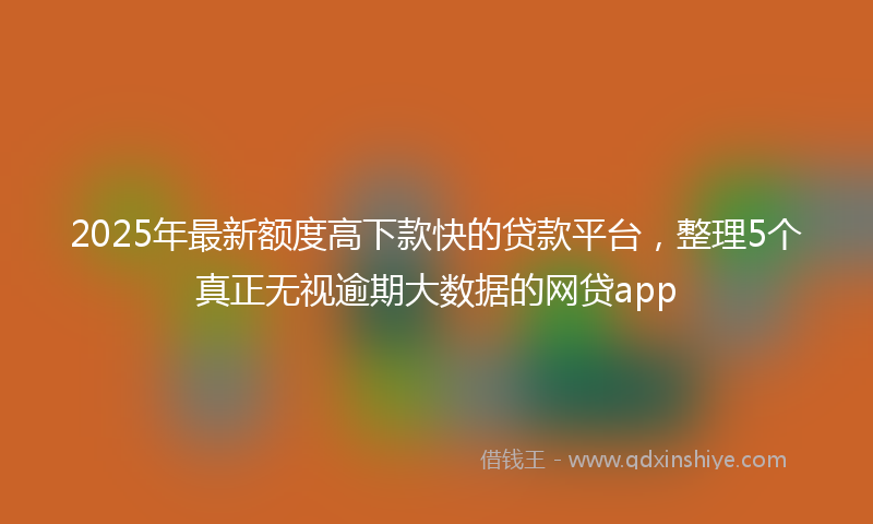2025年最新额度高下款快的贷款平台，整理5个真正无视逾期大数据的网贷app