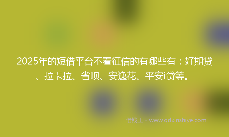 2025年的短借平台不看征信的有哪些有：好期贷、拉卡拉、省呗、安逸花、平安i贷等。