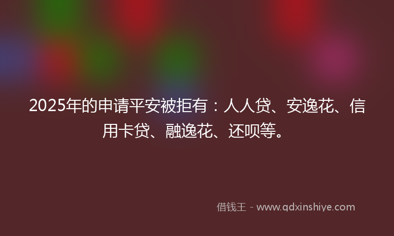 2025年的申请平安被拒有：人人贷、安逸花、信用卡贷、融逸花、还呗等。