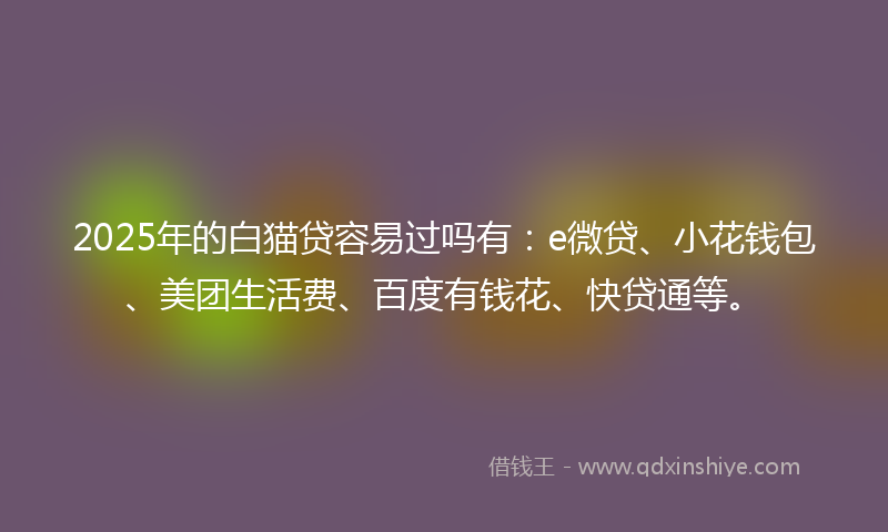 2025年的白猫贷容易过吗有：e微贷、小花钱包、美团生活费、百度有钱花、快贷通等。