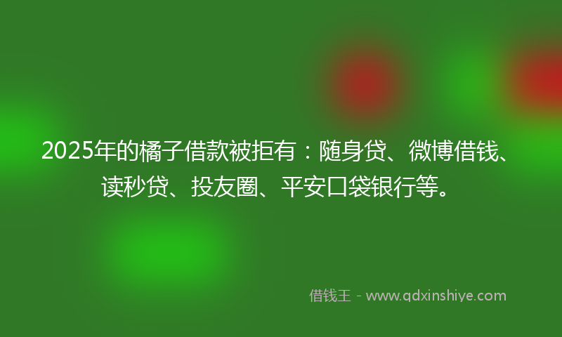 2025年的橘子借款被拒有：随身贷、微博借钱、读秒贷、投友圈、平安口袋银行等。