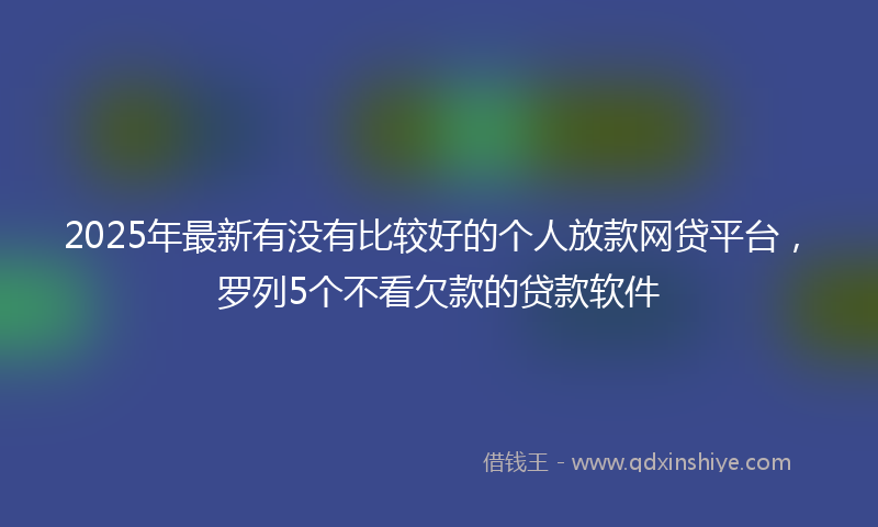 2025年最新有没有比较好的个人放款网贷平台，罗列5个不看欠款的贷款软件