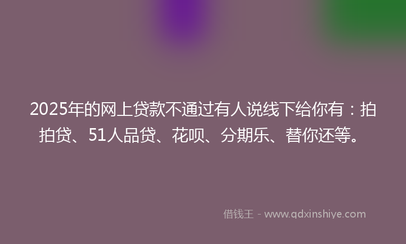 2025年的网上贷款不通过有人说线下给你有：拍拍贷、51人品贷、花呗、分期乐、替你还等。