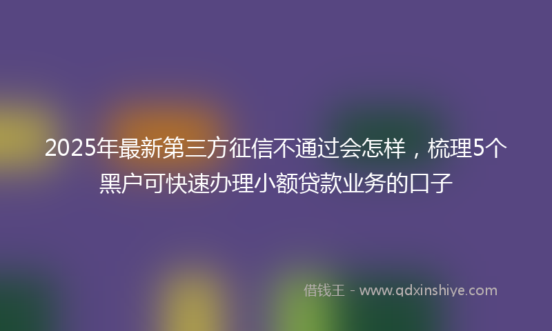 2025年最新第三方征信不通过会怎样，梳理5个黑户可快速办理小额贷款业务的口子