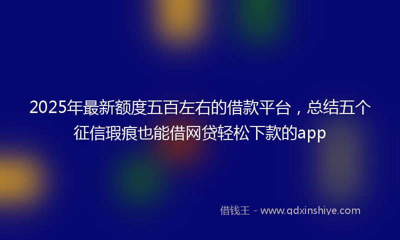 2025年最新额度五百左右的借款平台，总结五个征信瑕疵也能借网贷轻松下款的app