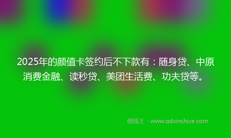 2025年的颜值卡签约后不下款有：随身贷、中原消费金融、读秒贷、美团生活费、功夫贷等。