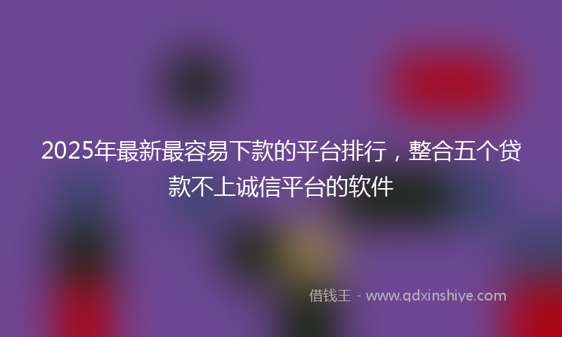 2025年最新最容易下款的平台排行，整合五个贷款不上诚信平台的软件