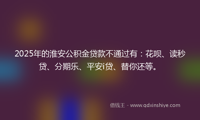 2025年的淮安公积金贷款不通过有：花呗、读秒贷、分期乐、平安i贷、替你还等。