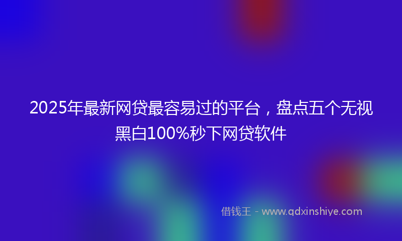 2025年最新网贷最容易过的平台，盘点五个无视黑白100%秒下网贷软件