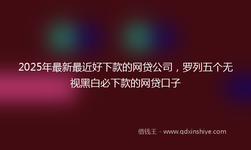 2025年最新最近好下款的网贷公司，罗列五个无视黑白必下款的网贷口子