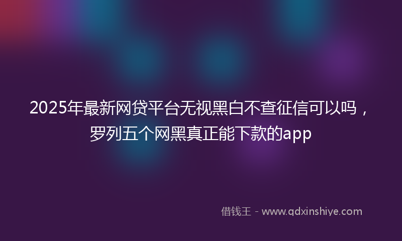 2025年最新网贷平台无视黑白不查征信可以吗，罗列五个网黑真正能下款的app