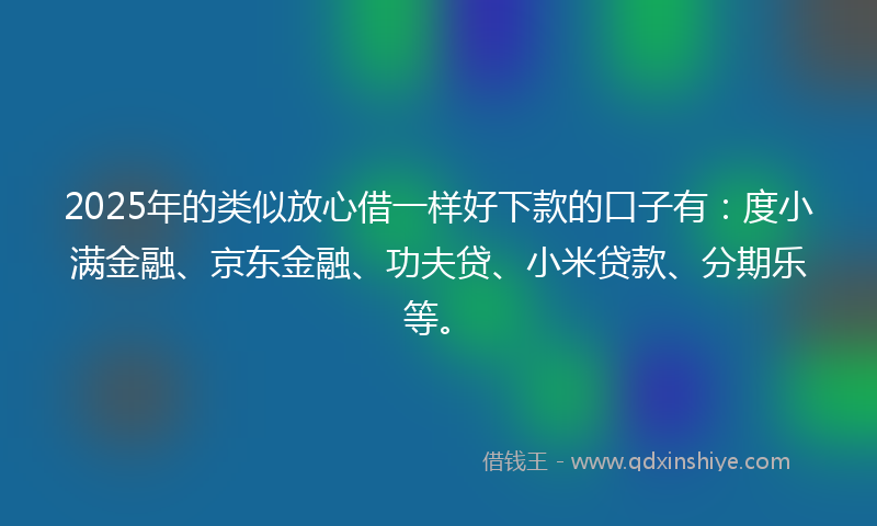 2025年的类似放心借一样好下款的口子有：度小满金融、京东金融、功夫贷、小米贷款、分期乐等。
