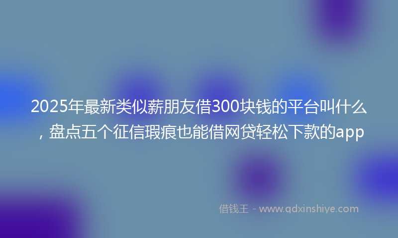 2025年最新类似薪朋友借300块钱的平台叫什么，盘点五个征信瑕疵也能借网贷轻松下款的app