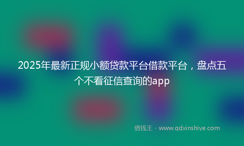 2025年最新正规小额贷款平台借款平台，盘点五个不看征信查询的app