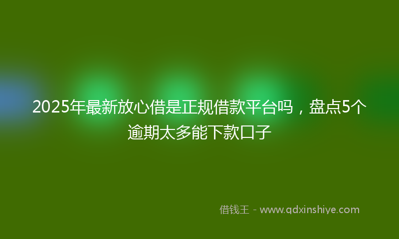 2025年最新放心借是正规借款平台吗，盘点5个逾期太多能下款口子