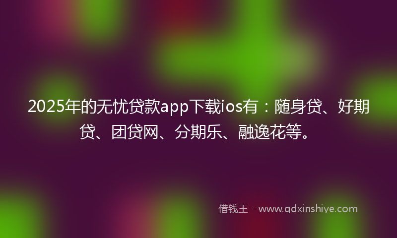 2025年的无忧贷款app下载ios有：随身贷、好期贷、团贷网、分期乐、融逸花等。