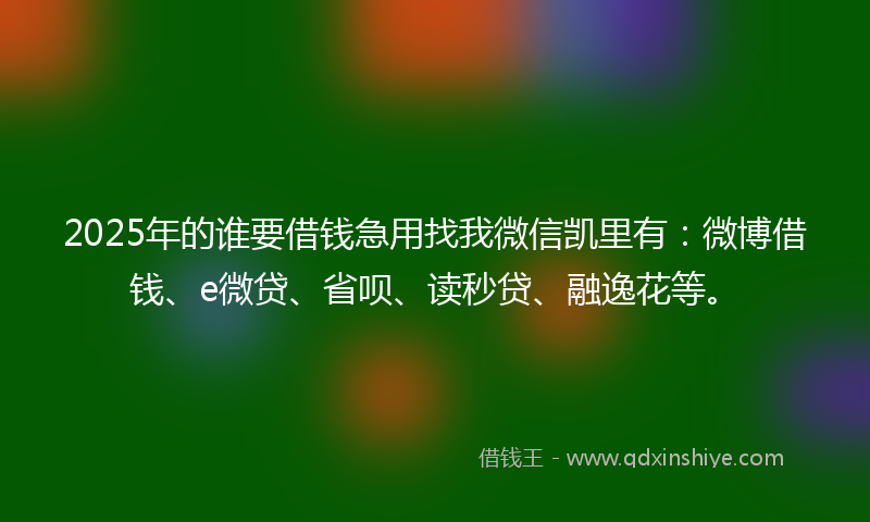 2025年的谁要借钱急用找我微信凯里有：微博借钱、e微贷、省呗、读秒贷、融逸花等。