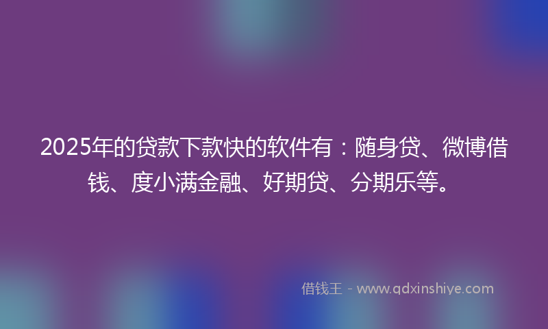 2025年的贷款下款快的软件有：随身贷、微博借钱、度小满金融、好期贷、分期乐等。