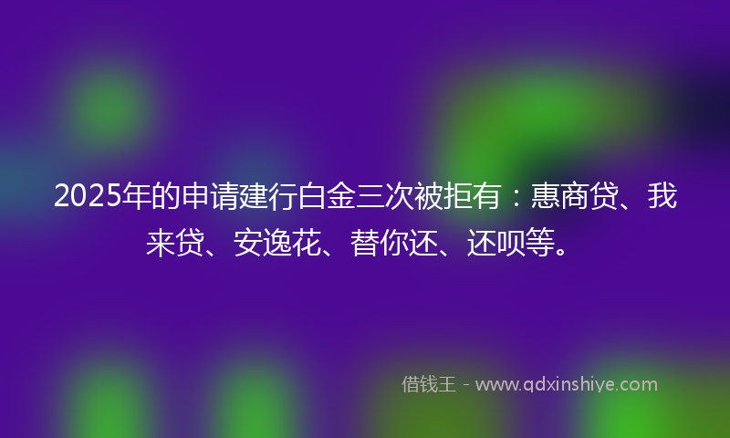 2025年的申请建行白金三次被拒有：惠商贷、我来贷、安逸花、替你还、还呗等。