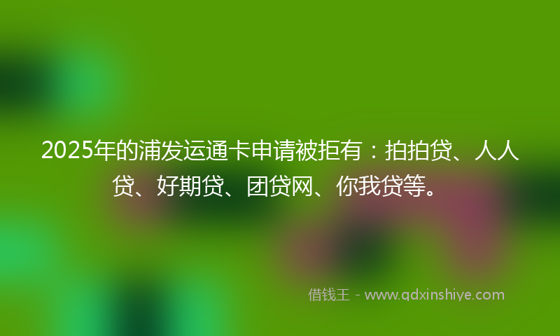 2025年的浦发运通卡申请被拒有：拍拍贷、人人贷、好期贷、团贷网、你我贷等。