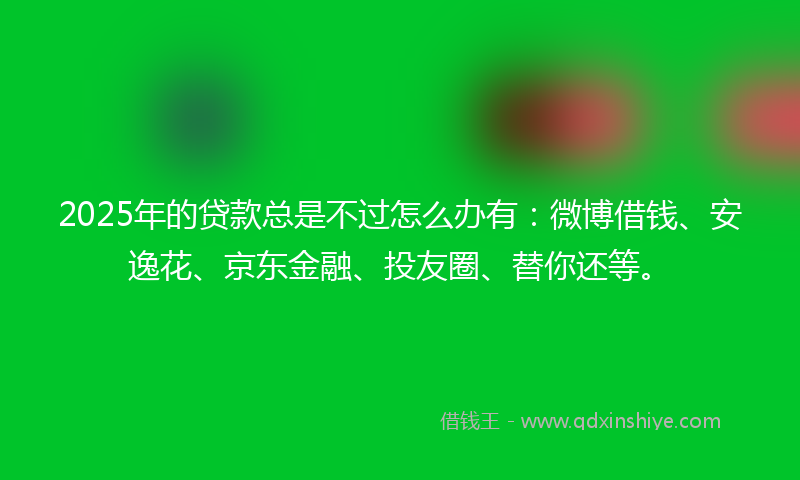 2025年的贷款总是不过怎么办有：微博借钱、安逸花、京东金融、投友圈、替你还等。