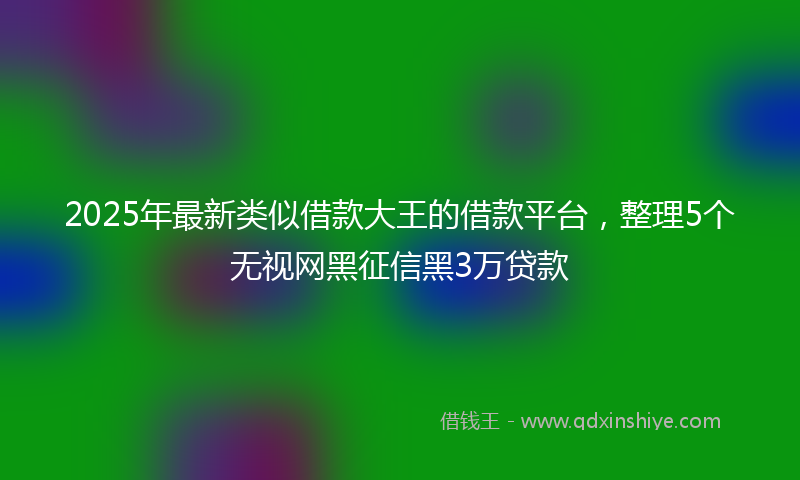 2025年最新类似借款大王的借款平台，整理5个无视网黑征信黑3万贷款