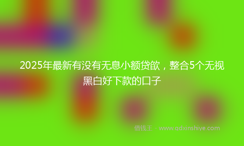 2025年最新有没有无息小额贷欿，整合5个无视黑白好下款的口子