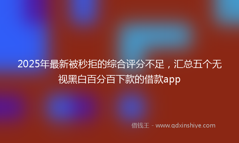 2025年最新被秒拒的综合评分不足，汇总五个无视黑白百分百下款的借款app