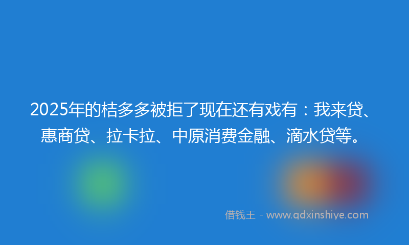 2025年的桔多多被拒了现在还有戏有：我来贷、惠商贷、拉卡拉、中原消费金融、滴水贷等。