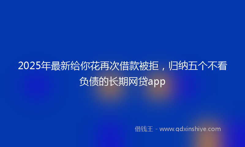 2025年最新给你花再次借款被拒，归纳五个不看负债的长期网贷app
