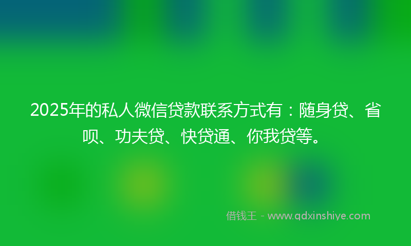 2025年的私人微信贷款联系方式有：随身贷、省呗、功夫贷、快贷通、你我贷等。