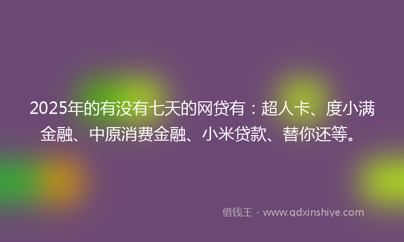 2025年的有没有七天的网贷有：超人卡、度小满金融、中原消费金融、小米贷款、替你还等。