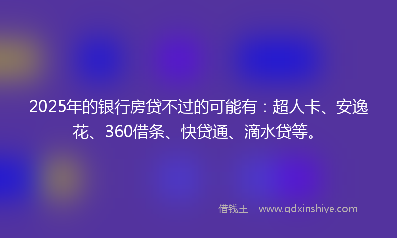 2025年的银行房贷不过的可能有：超人卡、安逸花、360借条、快贷通、滴水贷等。