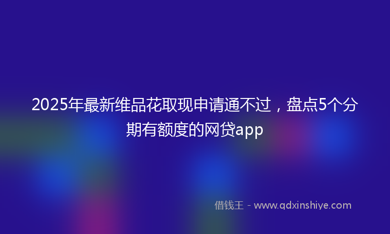 2025年最新维品花取现申请通不过，盘点5个分期有额度的网贷app