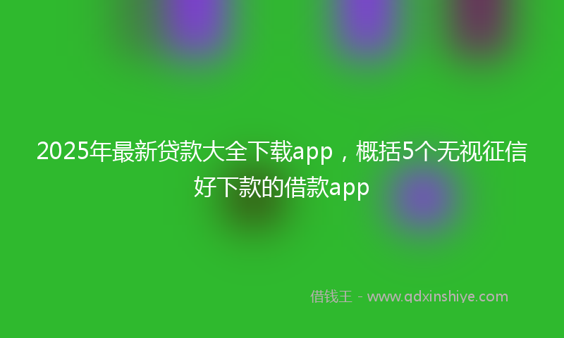 2025年最新贷款大全下载app，概括5个无视征信好下款的借款app