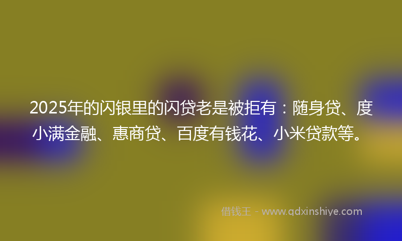 2025年的闪银里的闪贷老是被拒有：随身贷、度小满金融、惠商贷、百度有钱花、小米贷款等。