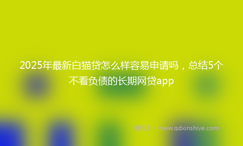 2025年最新白猫贷怎么样容易申请吗，总结5个不看负债的长期网贷app
