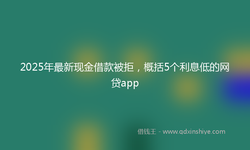 2025年最新现金借款被拒，概括5个利息低的网贷app