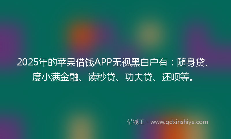 2025年的苹果借钱APP无视黑白户有：随身贷、度小满金融、读秒贷、功夫贷、还呗等。