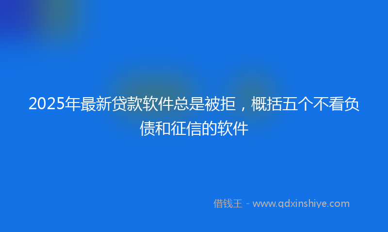 2025年最新贷款软件总是被拒，概括五个不看负债和征信的软件